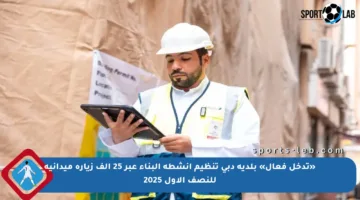«تدخل فعال» بلدية دبي تنظيم أنشطة البناء عبر 25 ألف زيارة ميدانية للنصف الأول 2025